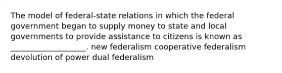 The model of federal-state relations in which the federal government began to supply money to state and local governments to provide assistance to citizens is known as ___________________. new federalism cooperative federalism devolution of power dual federalism