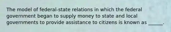 The model of federal-state relations in which the federal government began to supply money to state and local governments to provide assistance to citizens is known as ______.