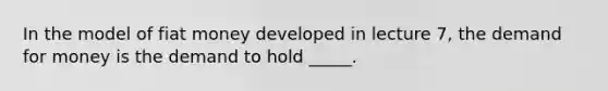 In the model of fiat money developed in lecture 7, the demand for money is the demand to hold _____.