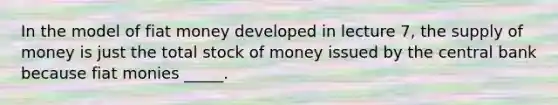 In the model of fiat money developed in lecture 7, the supply of money is just the total stock of money issued by the central bank because fiat monies _____.