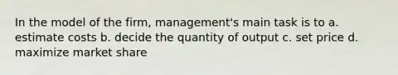 In the model of the firm, management's main task is to a. estimate costs b. decide the quantity of output c. set price d. maximize market share