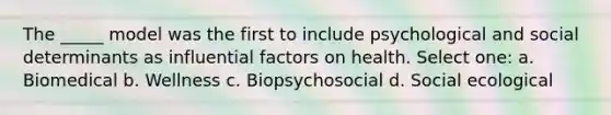 The _____ model was the first to include psychological and social determinants as influential factors on health. Select one: a. Biomedical b. Wellness c. Biopsychosocial d. Social ecological