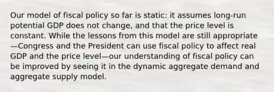 Our model of fiscal policy so far is static: it assumes long-run potential GDP does not change, and that the price level is constant. While the lessons from this model are still appropriate—Congress and the President can use fiscal policy to affect real GDP and the price level—our understanding of fiscal policy can be improved by seeing it in the dynamic aggregate demand and aggregate supply model.