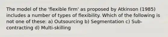 The model of the 'flexible firm' as proposed by Atkinson (1985) includes a number of types of flexibility. Which of the following is not one of these: a) Outsourcing b) Segmentation c) Sub-contracting d) Multi-skilling