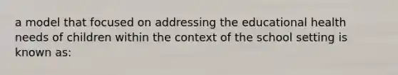 a model that focused on addressing the educational health needs of children within the context of the school setting is known as: