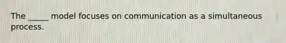 The _____ model focuses on communication as a simultaneous process.