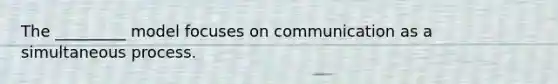 The _________ model focuses on communication as a simultaneous process.