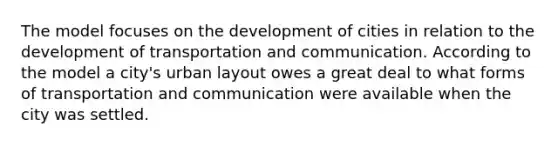 The model focuses on the development of cities in relation to the development of transportation and communication. According to the model a city's urban layout owes a great deal to what forms of transportation and communication were available when the city was settled.