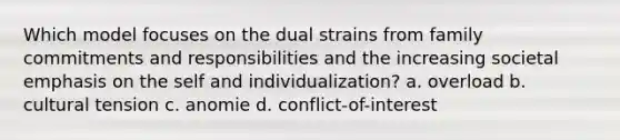 Which model focuses on the dual strains from family commitments and responsibilities and the increasing societal emphasis on the self and individualization? a. overload b. cultural tension c. anomie d. conflict-of-interest