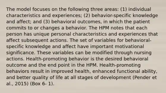 The model focuses on the following three areas: (1) individual characteristics and experiences; (2) behavior-specific knowledge and affect; and (3) behavioral outcomes, in which the patient commits to or changes a behavior. The HPM notes that each person has unique personal characteristics and experiences that affect subsequent actions. The set of variables for behavioral- specific knowledge and affect have important motivational significance. These variables can be modified through nursing actions. Health-promoting behavior is the desired behavioral outcome and the end point in the HPM. Health-promoting behaviors result in improved health, enhanced functional ability, and better quality of life at all stages of development (Pender et al., 2015) (Box 6- 1).