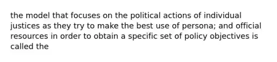 the model that focuses on the political actions of individual justices as they try to make the best use of persona; and official resources in order to obtain a specific set of policy objectives is called the