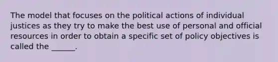 The model that focuses on the political actions of individual justices as they try to make the best use of personal and official resources in order to obtain a specific set of policy objectives is called the ______.