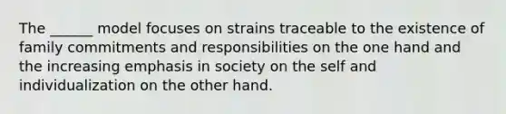 The ______ model focuses on strains traceable to the existence of family commitments and responsibilities on the one hand and the increasing emphasis in society on the self and individualization on the other hand.