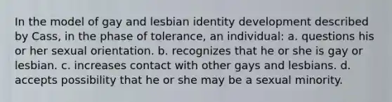 In the model of gay and lesbian identity development described by Cass, in the phase of tolerance, an individual: a. questions his or her sexual orientation. b. recognizes that he or she is gay or lesbian. c. increases contact with other gays and lesbians. d. accepts possibility that he or she may be a sexual minority.