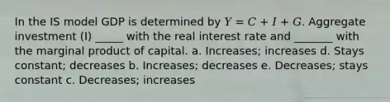 In the IS model GDP is determined by 𝑌 = 𝐶 + 𝐼 + 𝐺. Aggregate investment (I) _____ with the real interest rate and _______ with the marginal product of capital. a. Increases; increases d. Stays constant; decreases b. Increases; decreases e. Decreases; stays constant c. Decreases; increases