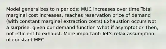 Model generalizes to n periods: MUC increases over time Total marginal cost increases, reaches reservation price of demand (with constant marginal extraction costs) Exhaustion occurs Not a surprise, given our demand function What if asymptotic? Then, not efficient to exhaust. More important: let's relax assumption of constant MEC