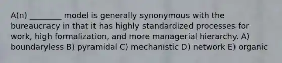 A(n) ________ model is generally synonymous with the bureaucracy in that it has highly standardized processes for work, high formalization, and more managerial hierarchy. A) boundaryless B) pyramidal C) mechanistic D) network E) organic