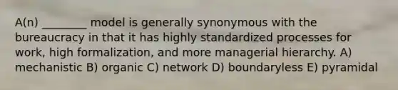 A(n) ________ model is generally synonymous with the bureaucracy in that it has highly standardized processes for work, high formalization, and more managerial hierarchy. A) mechanistic B) organic C) network D) boundaryless E) pyramidal