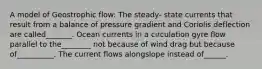 A model of Geostrophic flow: The steady- state currents that result from a balance of pressure gradient and Coriolis deflection are called_______. Ocean currents in a circulation gyre flow parallel to the________ not because of wind drag but because of__________. The current flows alongslope instead of______.