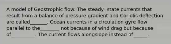 A model of Geostrophic flow: The steady- state currents that result from a balance of pressure gradient and Coriolis deflection are called_______. Ocean currents in a circulation gyre flow parallel to the________ not because of wind drag but because of__________. The current flows alongslope instead of______.