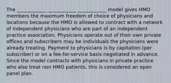 The ____________ ____________ ____________ model gives HMO members the maximum freedom of choice of physicians and locations because the HMO is allowed to contract with a network of independent physicians who are part of an independent practice association. Physicians operate out of their own private offices and subscribers may be individuals the physicians were already treating. Payment to physicians is by capitation (per subscriber) or on a fee-for-service basis negotiated in advance. Since the model contracts with physicians in private practice who also treat non HMO patients, this is considered an open panel plan.