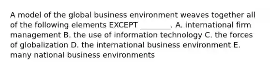 A model of the global business environment weaves together all of the following elements EXCEPT​ ________. A. international firm management B. the use of information technology C. the forces of globalization D. the international business environment E. many national business environments