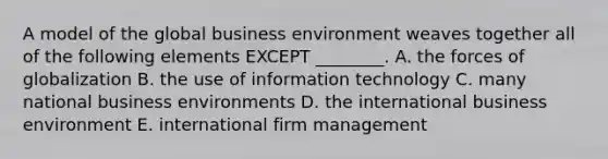 A model of the global business environment weaves together all of the following elements EXCEPT​ ________. A. the forces of globalization B. the use of information technology C. many national business environments D. the international business environment E. international firm management