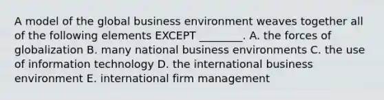 A model of the global business environment weaves together all of the following elements EXCEPT​ ________. A. the forces of globalization B. many national business environments C. the use of information technology D. the international business environment E. international firm management