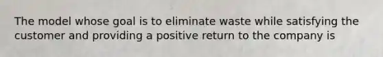 The model whose goal is to eliminate waste while satisfying the customer and providing a positive return to the company is