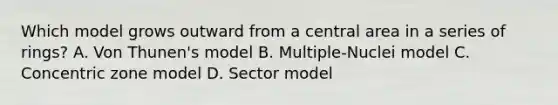 Which model grows outward from a central area in a series of rings? A. Von Thunen's model B. Multiple-Nuclei model C. Concentric zone model D. Sector model