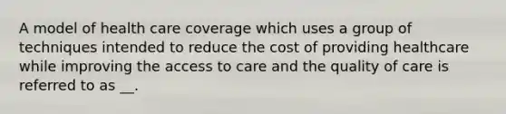 A model of health care coverage which uses a group of techniques intended to reduce the cost of providing healthcare while improving the access to care and the quality of care is referred to as __.