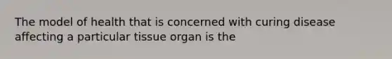 The model of health that is concerned with curing disease affecting a particular tissue organ is the