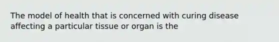 The model of health that is concerned with curing disease affecting a particular tissue or organ is the