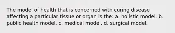 The model of health that is concerned with curing disease affecting a particular tissue or organ is the: a. holistic model. b. public health model. c. medical model. d. surgical model.