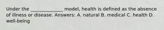 Under the ______________ model, health is defined as the absence of illness or disease. Answers: A. natural B. medical C. health D. well-being