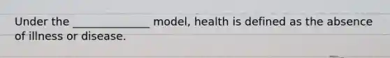 Under the ______________ model, health is defined as the absence of illness or disease.