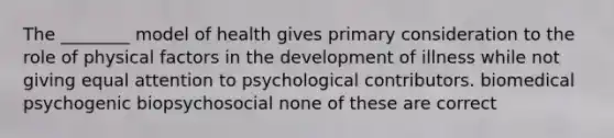 The ________ model of health gives primary consideration to the role of physical factors in the development of illness while not giving equal attention to psychological contributors. biomedical psychogenic biopsychosocial none of these are correct