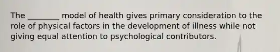 The ________ model of health gives primary consideration to the role of physical factors in the development of illness while not giving equal attention to psychological contributors.