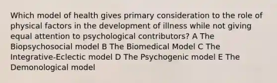 Which model of health gives primary consideration to the role of physical factors in the development of illness while not giving equal attention to psychological contributors? A The Biopsychosocial model B The Biomedical Model C The Integrative-Eclectic model D The Psychogenic model E The Demonological model