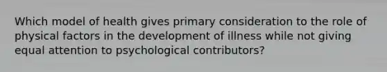 Which model of health gives primary consideration to the role of physical factors in the development of illness while not giving equal attention to psychological contributors?