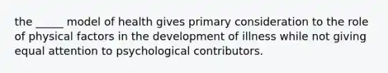 the _____ model of health gives primary consideration to the role of physical factors in the development of illness while not giving equal attention to psychological contributors.