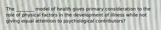 The ________ model of health gives primary consideration to the role of physical factors in the development of illness while not giving equal attention to psychological contributors?