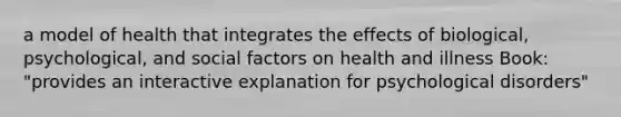 a model of health that integrates the effects of biological, psychological, and social factors on health and illness Book: "provides an interactive explanation for psychological disorders"