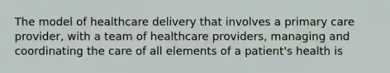 The model of healthcare delivery that involves a primary care provider, with a team of healthcare providers, managing and coordinating the care of all elements of a patient's health is