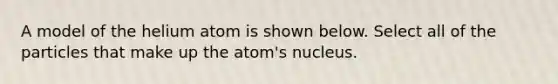 A model of the helium atom is shown below. Select all of the particles that make up the atom's nucleus.