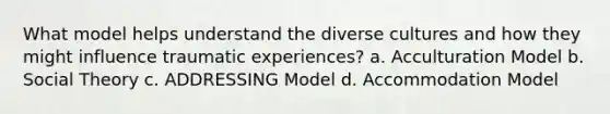 What model helps understand the diverse cultures and how they might influence traumatic experiences? a. Acculturation Model b. Social Theory c. ADDRESSING Model d. Accommodation Model