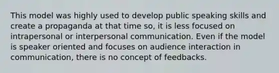 This model was highly used to develop public speaking skills and create a propaganda at that time so, it is less focused on intrapersonal or interpersonal communication. Even if the model is speaker oriented and focuses on audience interaction in communication, there is no concept of feedbacks.