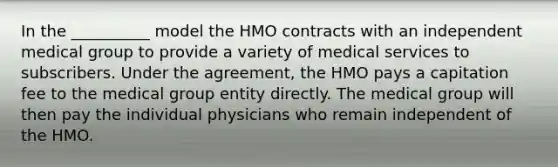 In the __________ model the HMO contracts with an independent medical group to provide a variety of medical services to subscribers. Under the agreement, the HMO pays a capitation fee to the medical group entity directly. The medical group will then pay the individual physicians who remain independent of the HMO.