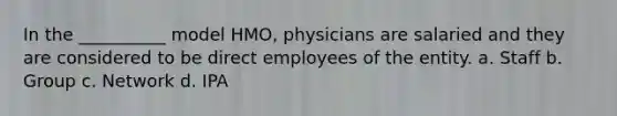 In the __________ model HMO, physicians are salaried and they are considered to be direct employees of the entity. a. Staff b. Group c. Network d. IPA