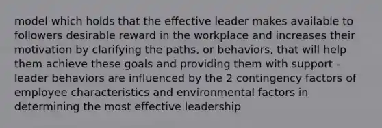 model which holds that the effective leader makes available to followers desirable reward in the workplace and increases their motivation by clarifying the paths, or behaviors, that will help them achieve these goals and providing them with support -leader behaviors are influenced by the 2 contingency factors of employee characteristics and environmental factors in determining the most effective leadership